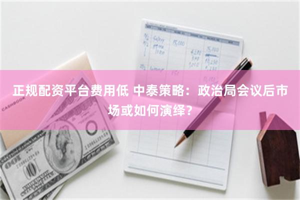 正规配资平台费用低 中泰策略：政治局会议后市场或如何演绎？