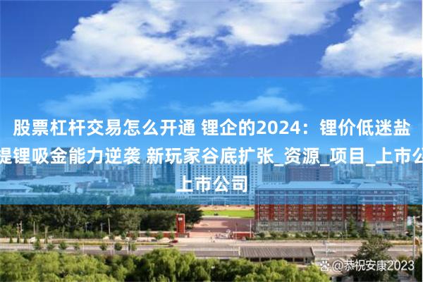 股票杠杆交易怎么开通 锂企的2024：锂价低迷盐湖提锂吸金能力逆袭 新玩家谷底扩张_资源_项目_上市公司
