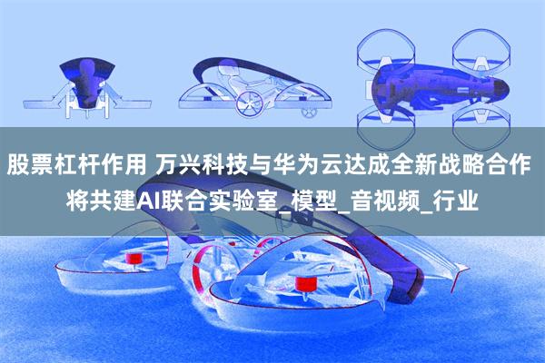 股票杠杆作用 万兴科技与华为云达成全新战略合作 将共建AI联合实验室_模型_音视频_行业