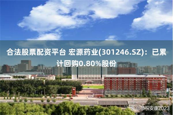 合法股票配资平台 宏源药业(301246.SZ)：已累计回购0.80%股份