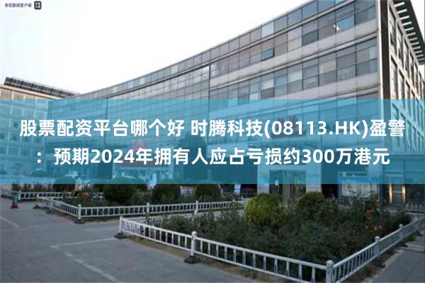 股票配资平台哪个好 时腾科技(08113.HK)盈警：预期2024年拥有人应占亏损约300万港元