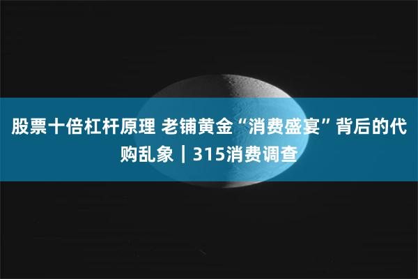 股票十倍杠杆原理 老铺黄金“消费盛宴”背后的代购乱象｜315消费调查