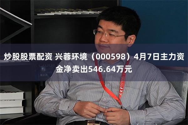 炒股股票配资 兴蓉环境（000598）4月7日主力资金净卖出546.64万元