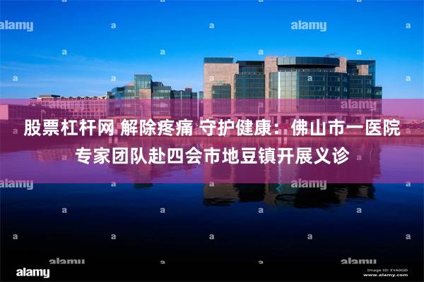 股票杠杆网 解除疼痛 守护健康：佛山市一医院专家团队赴四会市地豆镇开展义诊