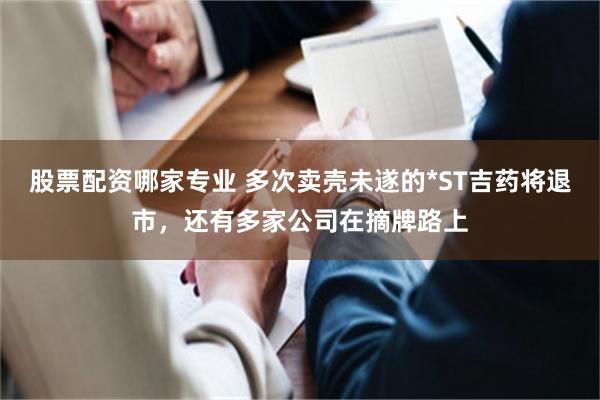 股票配资哪家专业 多次卖壳未遂的*ST吉药将退市，还有多家公司在摘牌路上