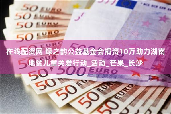 在线配资网 绿之韵公益基金会捐资10万助力湖南地贫儿童关爱行动_活动_芒果_长沙