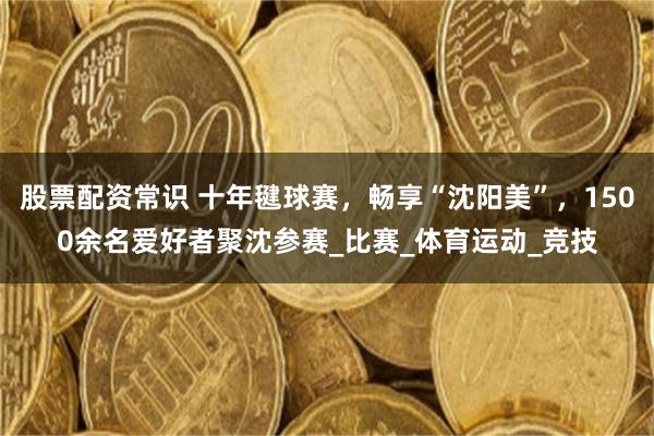 股票配资常识 十年毽球赛，畅享“沈阳美”，1500余名爱好者聚沈参赛_比赛_体育运动_竞技