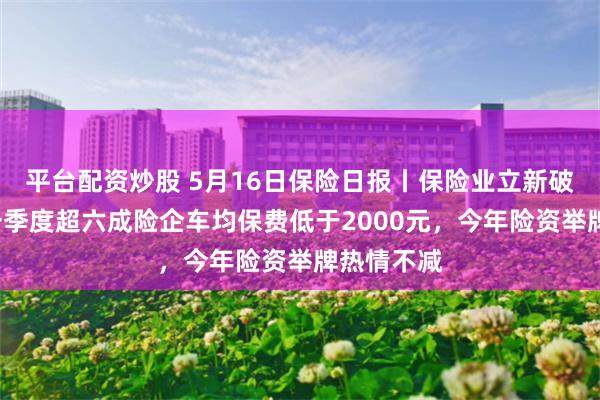 平台配资炒股 5月16日保险日报丨保险业立新破“卷”！一季度超六成险企车均保费低于2000元，今年险资举牌热情不减