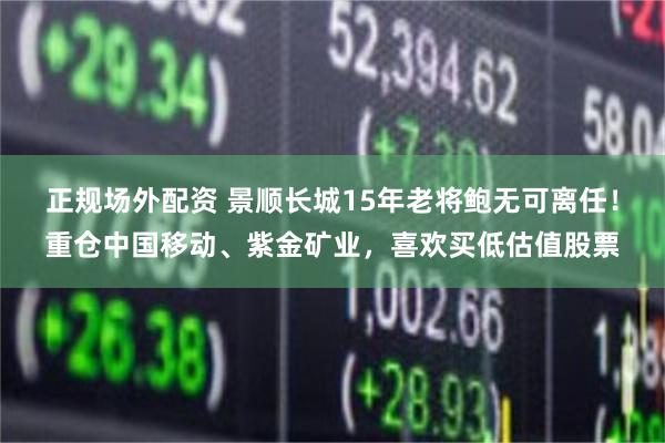 正规场外配资 景顺长城15年老将鲍无可离任！重仓中国移动、紫金矿业，喜欢买低估值股票