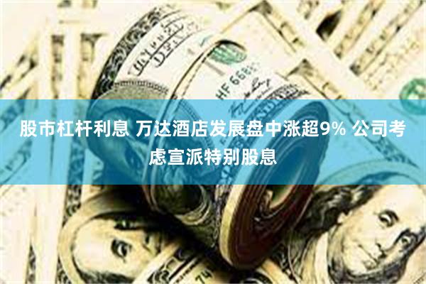 股市杠杆利息 万达酒店发展盘中涨超9% 公司考虑宣派特别股息