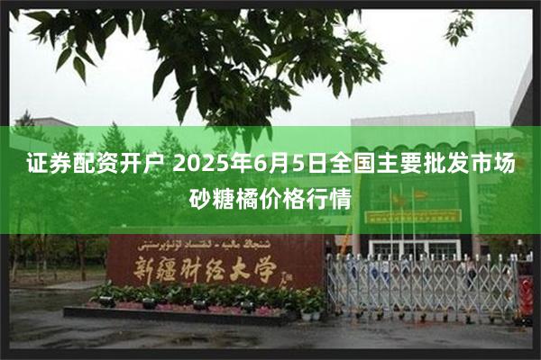 证券配资开户 2025年6月5日全国主要批发市场砂糖橘价格行情