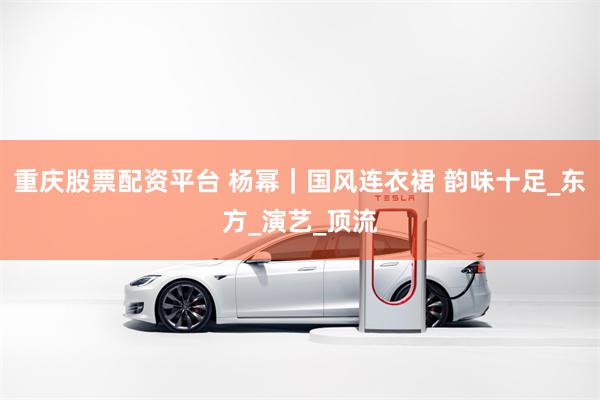 重庆股票配资平台 杨幂｜国风连衣裙 韵味十足_东方_演艺_顶流