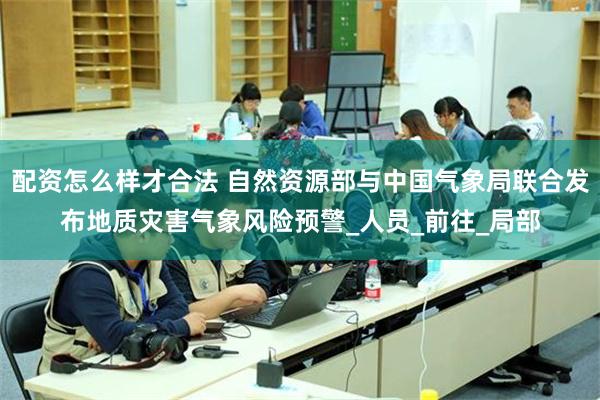 配资怎么样才合法 自然资源部与中国气象局联合发布地质灾害气象风险预警_人员_前往_局部