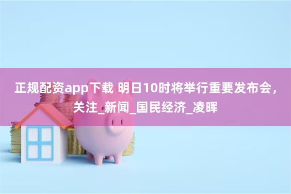 正规配资app下载 明日10时将举行重要发布会，关注_新闻_国民经济_凌晖