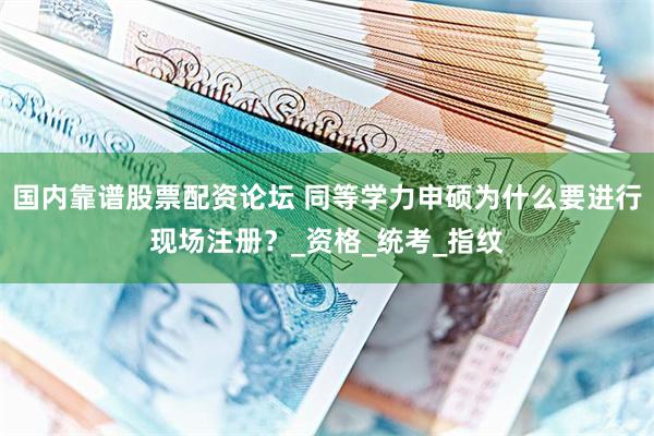 国内靠谱股票配资论坛 同等学力申硕为什么要进行现场注册？_资格_统考_指纹
