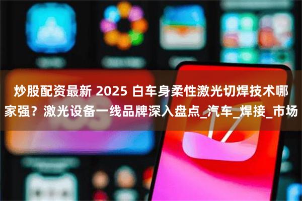 炒股配资最新 2025 白车身柔性激光切焊技术哪家强？激光设备一线品牌深入盘点_汽车_焊接_市场