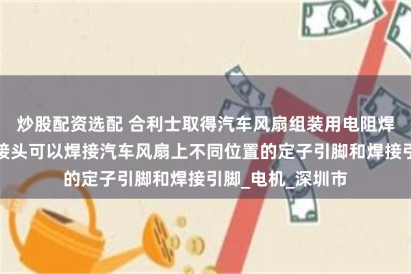 炒股配资选配 合利士取得汽车风扇组装用电阻焊接机专利，让焊接头可以焊接汽车风扇上不同位置的定子引脚和焊接引脚_电机_深圳市