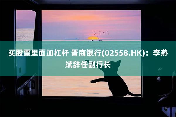 买股票里面加杠杆 晋商银行(02558.HK)：李燕斌辞任副行长