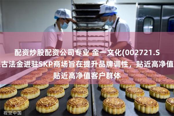 配资炒股配资公司专业 金一文化(002721.SZ)：越王古法金进驻SKP商场旨在提升品牌调性，贴近高净值客户群体