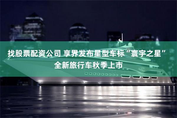 找股票配资公司 享界发布星型车标“寰宇之星” 全新旅行车秋季上市