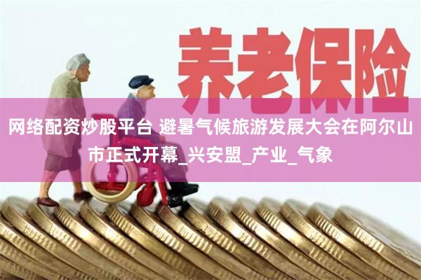 网络配资炒股平台 避暑气候旅游发展大会在阿尔山市正式开幕_兴安盟_产业_气象