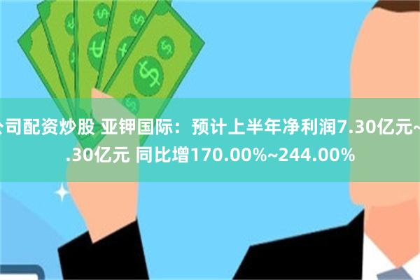 公司配资炒股 亚钾国际：预计上半年净利润7.30亿元~9.30亿元 同比增170.00%~244.00%