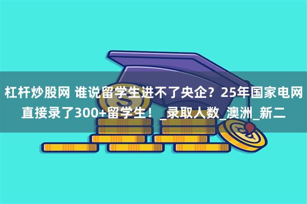 杠杆炒股网 谁说留学生进不了央企？25年国家电网直接录了300+留学生！_录取人数_澳洲_新二