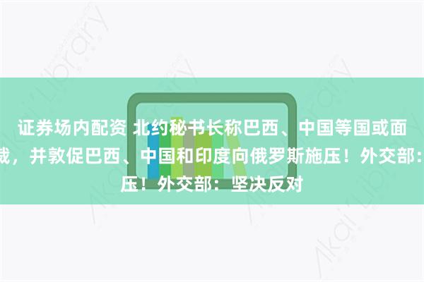 证券场内配资 北约秘书长称巴西、中国等国或面临二级制裁，并敦促巴西、中国和印度向俄罗斯施压！外交部：坚决反对