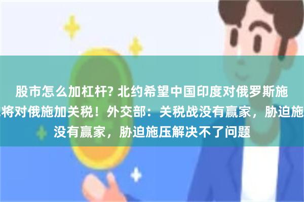 股市怎么加杠杆? 北约希望中国印度对俄罗斯施加压力，美方或将对俄施加关税！外交部：关税战没有赢家，胁迫施压解决不了问题