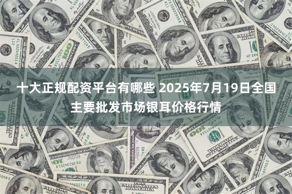十大正规配资平台有哪些 2025年7月19日全国主要批发市场银耳价格行情