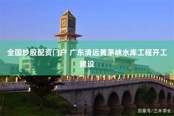 全国炒股配资门户 广东清远黄茅峡水库工程开工建设