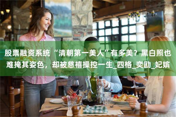 股票融资系统 “清朝第一美人”有多美？黑白照也难掩其姿色，却被慈禧操控一生_四格_奕劻_妃嫔