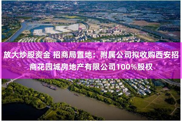 放大炒股资金 招商局置地：附属公司拟收购西安招商花园城房地产有限公司100%股权