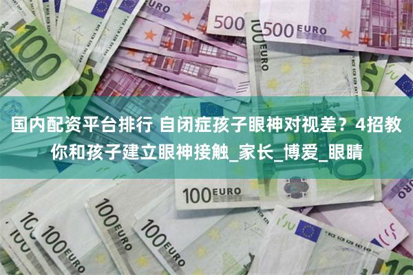 国内配资平台排行 自闭症孩子眼神对视差？4招教你和孩子建立眼神接触_家长_博爱_眼睛