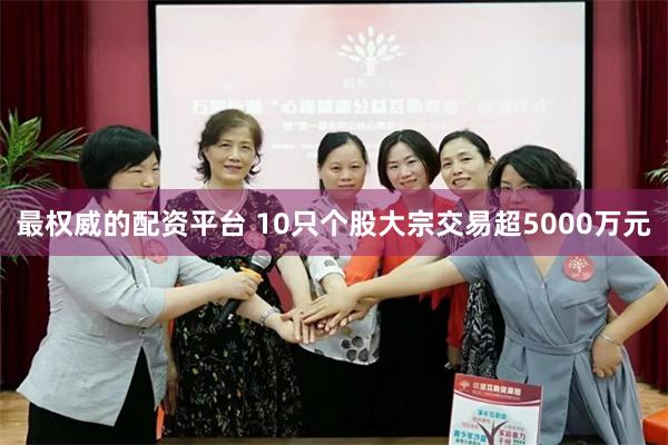 最权威的配资平台 10只个股大宗交易超5000万元