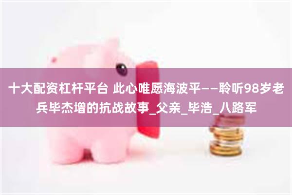 十大配资杠杆平台 此心唯愿海波平——聆听98岁老兵毕杰增的抗战故事_父亲_毕浩_八路军