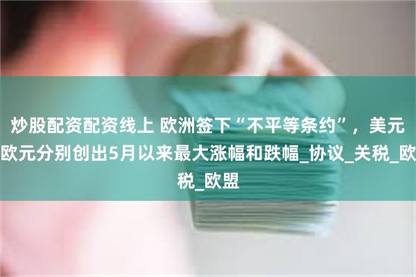 炒股配资配资线上 欧洲签下“不平等条约”，美元、欧元分别创出5月以来最大涨幅和跌幅_协议_关税_欧盟