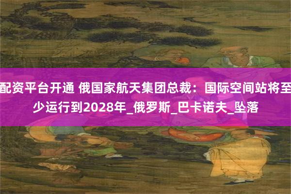 配资平台开通 俄国家航天集团总裁：国际空间站将至少运行到2028年_俄罗斯_巴卡诺夫_坠落