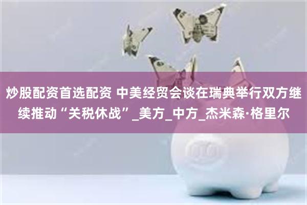 炒股配资首选配资 中美经贸会谈在瑞典举行双方继续推动“关税休战”_美方_中方_杰米森·格里尔