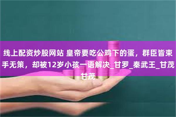 线上配资炒股网站 皇帝要吃公鸡下的蛋，群臣皆束手无策，却被12岁小孩一语解决_甘罗_秦武王_甘茂