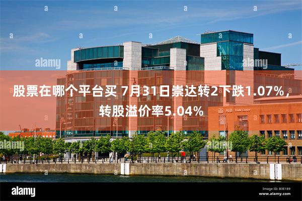 股票在哪个平台买 7月31日崇达转2下跌1.07%，转股溢价率5.04%