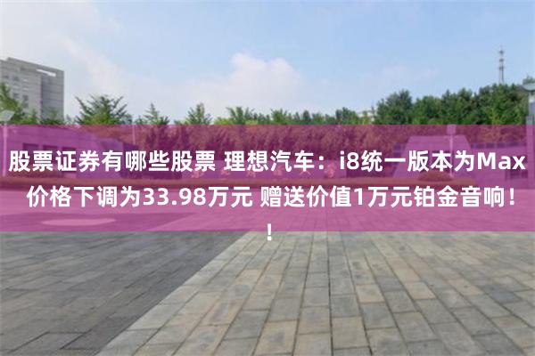 股票证券有哪些股票 理想汽车：i8统一版本为Max 价格下调为33.98万元 赠送价值1万元铂金音响！