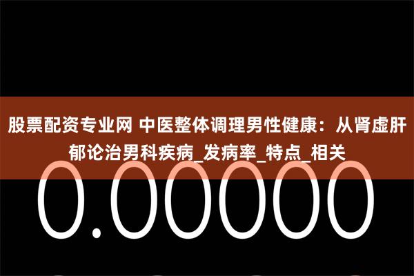 股票配资专业网 中医整体调理男性健康：从肾虚肝郁论治男科疾病_发病率_特点_相关