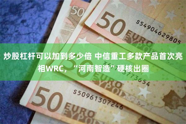 炒股杠杆可以加到多少倍 中信重工多款产品首次亮相WRC，“河南智造”硬核出圈