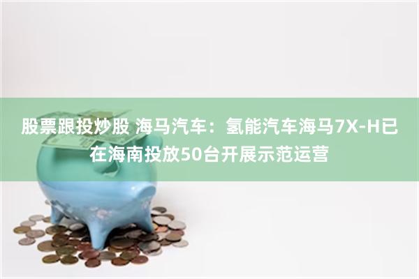 股票跟投炒股 海马汽车：氢能汽车海马7X-H已在海南投放50台开展示范运营