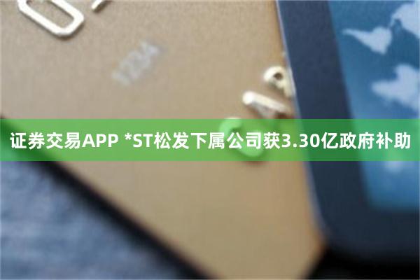 证券交易APP *ST松发下属公司获3.30亿政府补助