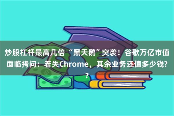 炒股杠杆最高几倍 “黑天鹅”突袭！谷歌万亿市值面临拷问：若失Chrome，其余业务还值多少钱?