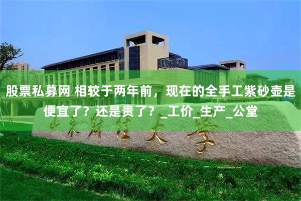 股票私募网 相较于两年前，现在的全手工紫砂壶是便宜了？还是贵了？_工价_生产_公堂