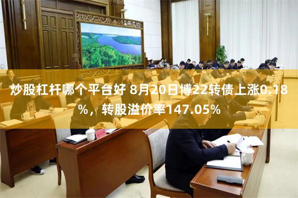 炒股杠杆哪个平台好 8月20日博22转债上涨0.18%，转股溢价率147.05%