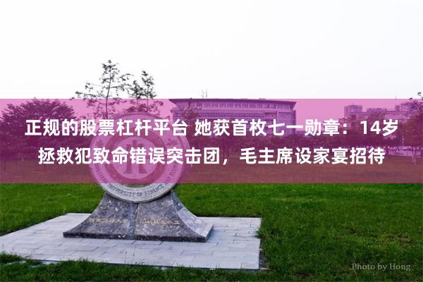 正规的股票杠杆平台 她获首枚七一勋章：14岁拯救犯致命错误突击团，毛主席设家宴招待